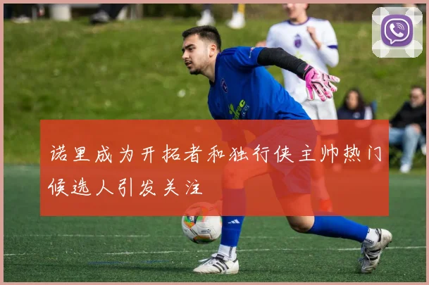 诺里成为开拓者和独行侠主帅热门候选人引发关注