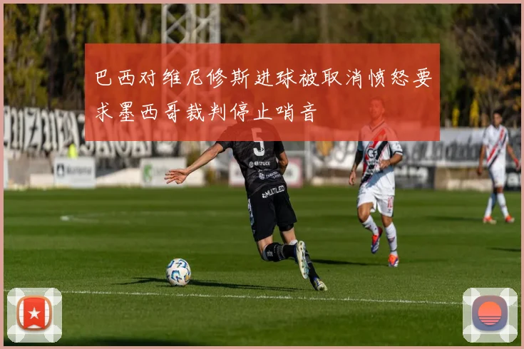 巴西对维尼修斯进球被取消愤怒要求墨西哥裁判停止哨音