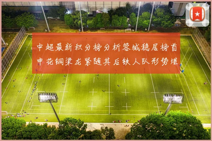 中超最新积分榜分析蓉城稳居榜首申花铜梁龙紧随其后铁人队形势堪忧