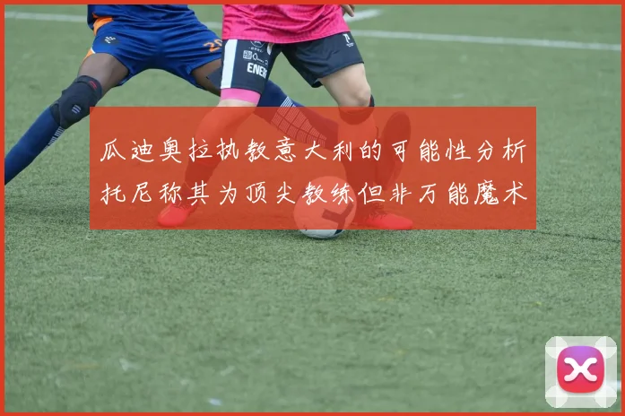 瓜迪奥拉执教意大利的可能性分析托尼称其为顶尖教练但非万能魔术师