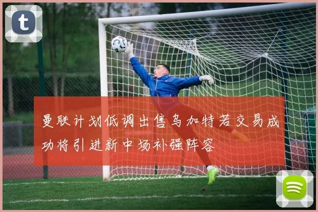 曼联计划低调出售乌加特若交易成功将引进新中场补强阵容