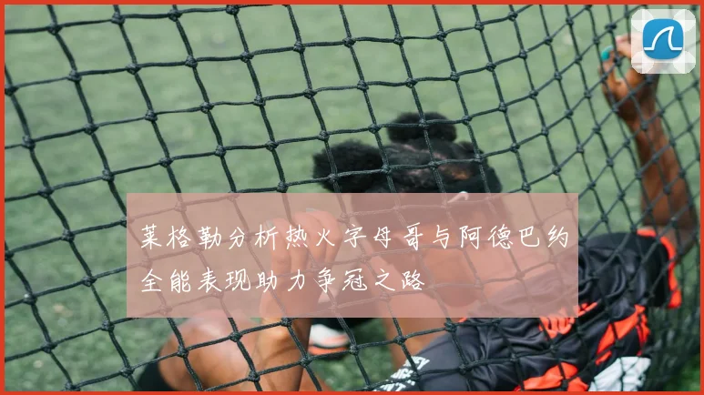 莱格勒分析热火字母哥与阿德巴约全能表现助力争冠之路
