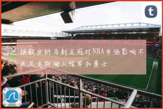 杨毅分析马刺五冠对NBA市场影响不及尼克斯湖人绿军和勇士