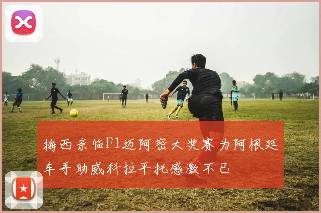 梅西亲临F1迈阿密大奖赛为阿根廷车手助威科拉平托感激不已