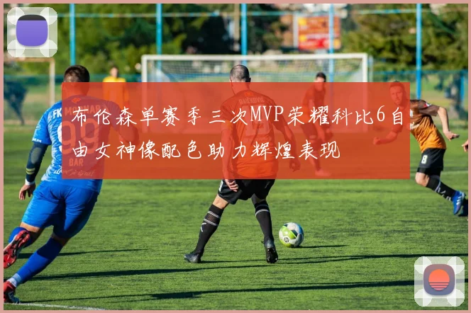 布伦森单赛季三次MVP荣耀科比6自由女神像配色助力辉煌表现