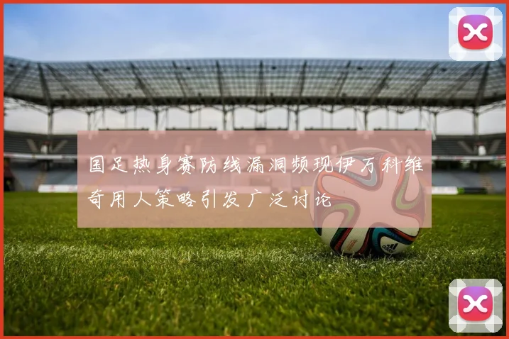 国足热身赛防线漏洞频现伊万科维奇用人策略引发广泛讨论