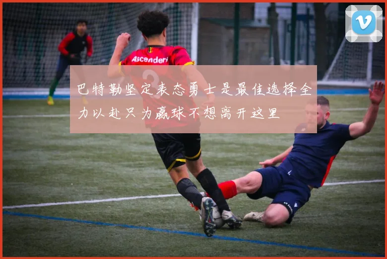 巴特勒坚定表态勇士是最佳选择全力以赴只为赢球不想离开这里