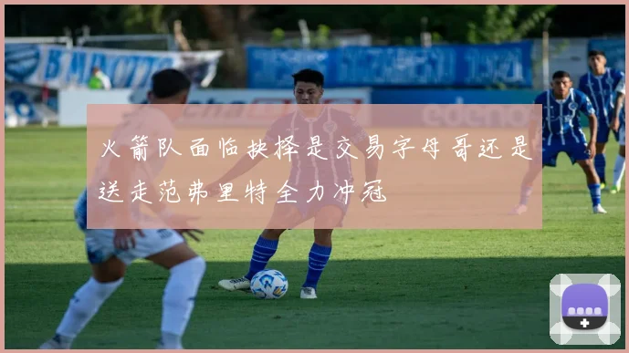 火箭队面临抉择是交易字母哥还是送走范弗里特全力冲冠