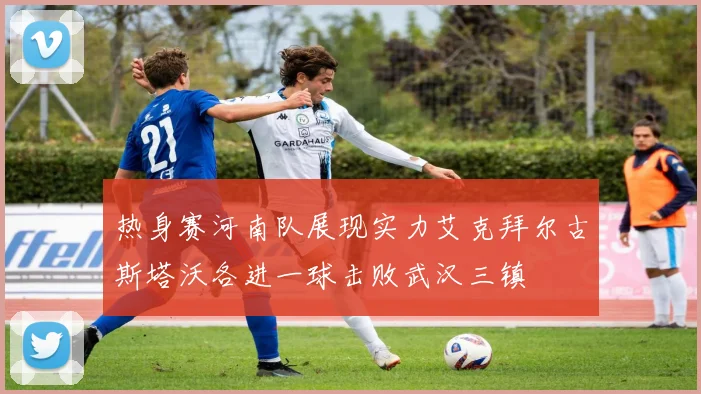 热身赛河南队展现实力艾克拜尔古斯塔沃各进一球击败武汉三镇