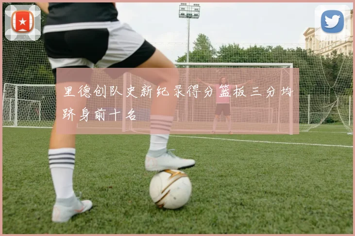 里德创队史新纪录得分篮板三分均跻身前十名