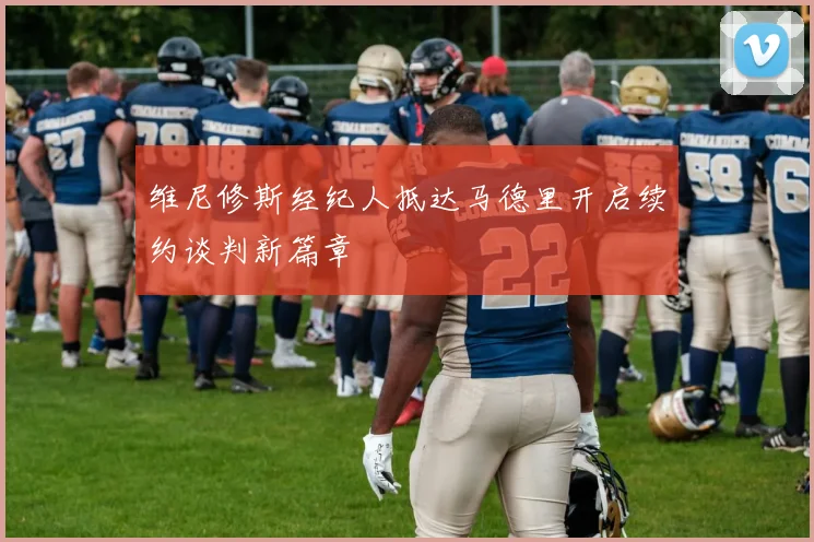 维尼修斯经纪人抵达马德里开启续约谈判新篇章