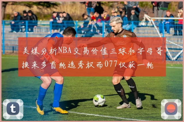 美媒分析NBA交易价值三球和字母哥换来多首轮选秀权而077仅获一轮