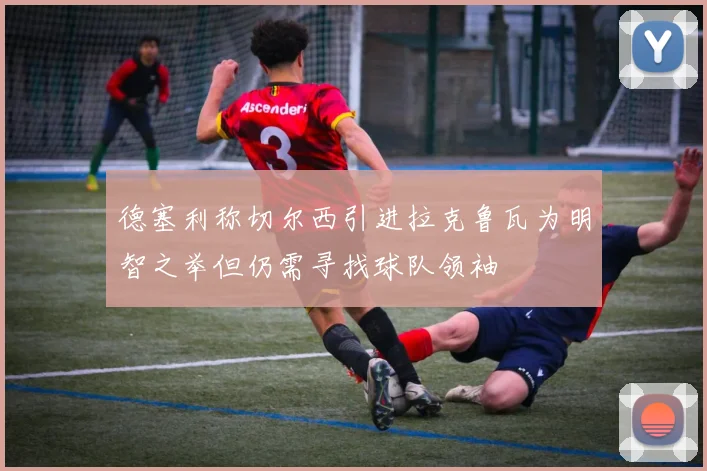 德塞利称切尔西引进拉克鲁瓦为明智之举但仍需寻找球队领袖