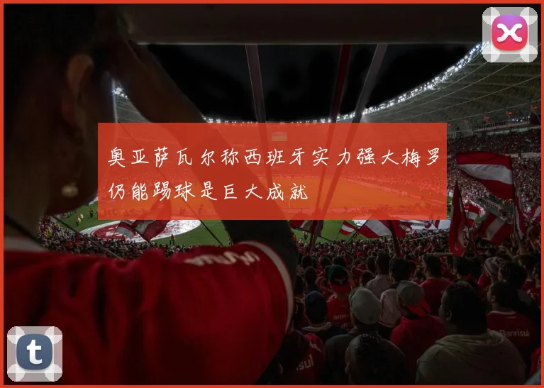 奥亚萨瓦尔称西班牙实力强大梅罗仍能踢球是巨大成就
