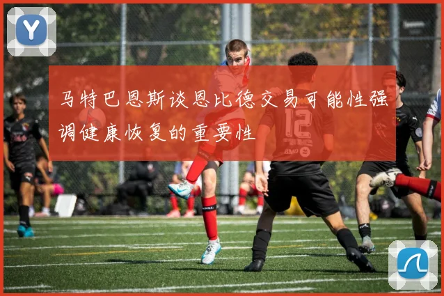 马特巴恩斯谈恩比德交易可能性强调健康恢复的重要性