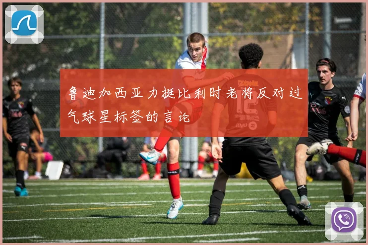 鲁迪加西亚力挺比利时老将反对过气球星标签的言论