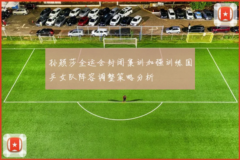 孙颖莎全运会封闭集训加强训练国乒女队阵容调整策略分析