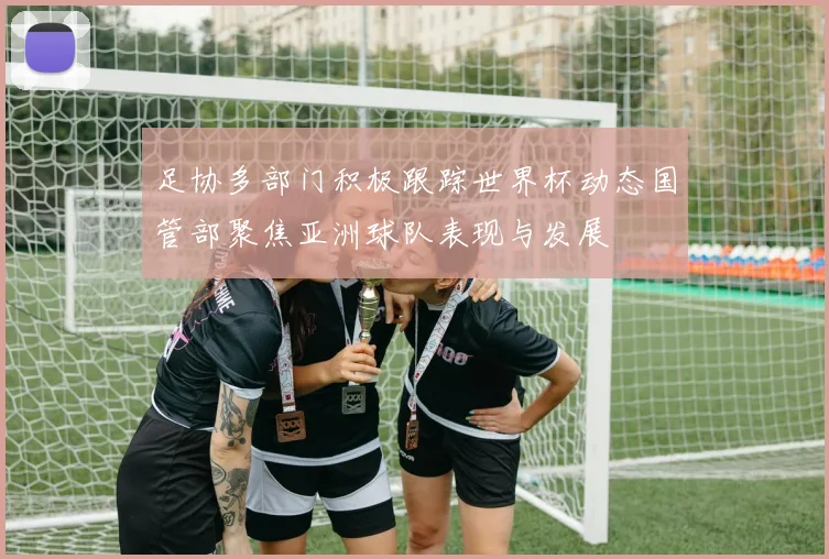 足协多部门积极跟踪世界杯动态国管部聚焦亚洲球队表现与发展