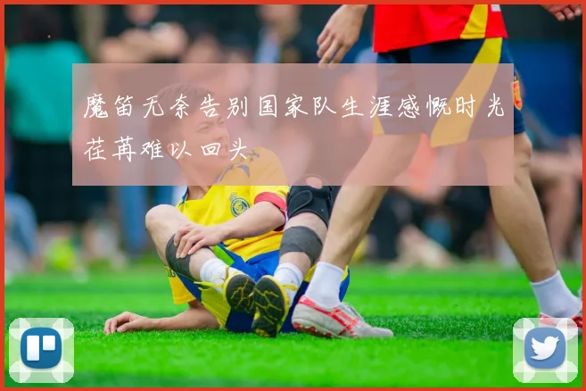 魔笛无奈告别国家队生涯感慨时光荏苒难以回头